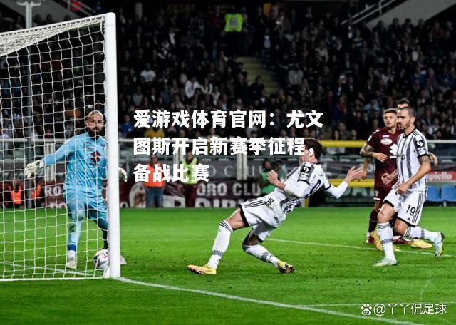 爱游戏体育官网：尤文图斯开启新赛季征程，备战比赛