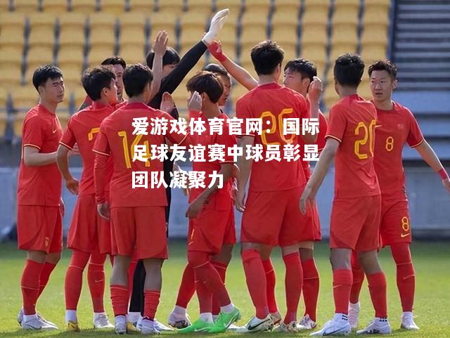 爱游戏体育官网：国际足球友谊赛中球员彰显团队凝聚力