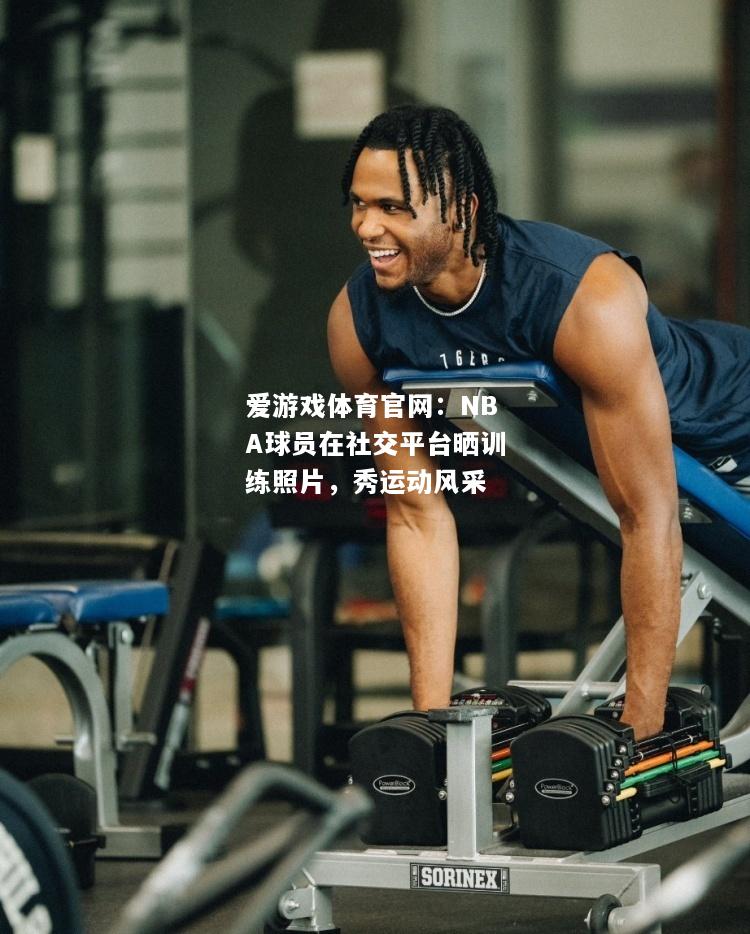 爱游戏体育官网：NBA球员在社交平台晒训练照片，秀运动风采