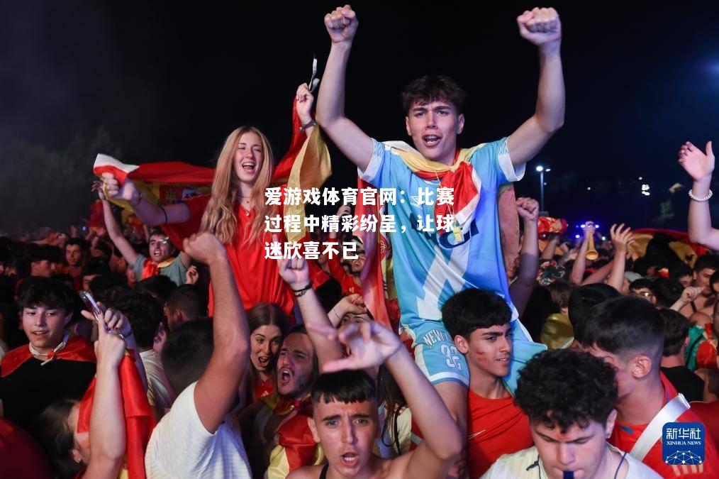 爱游戏体育官网：比赛过程中精彩纷呈，让球迷欣喜不已