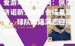 爱游戏体育官网：佩尔济诺新主帅转会成果显著，球队踌躇满志迎接挑战
