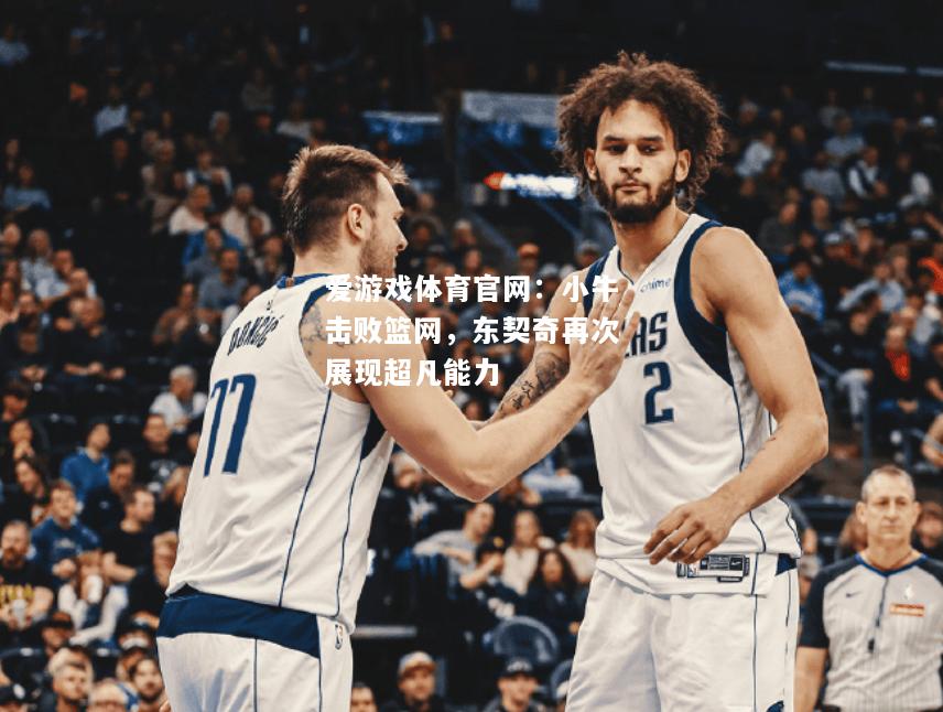 爱游戏体育官网：小牛击败篮网，东契奇再次展现超凡能力