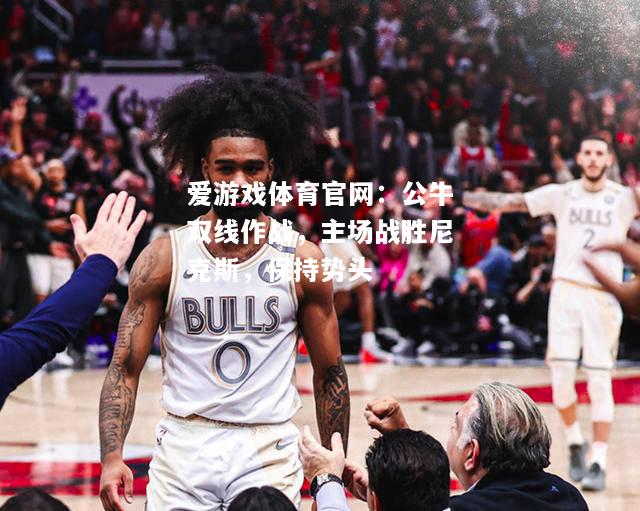 爱游戏体育官网：公牛双线作战，主场战胜尼克斯，保持势头