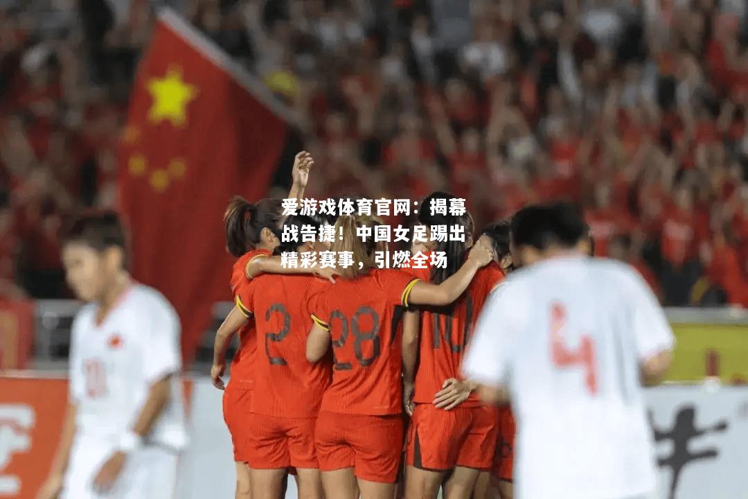揭幕战告捷！中国女足踢出精彩赛事，引燃全场