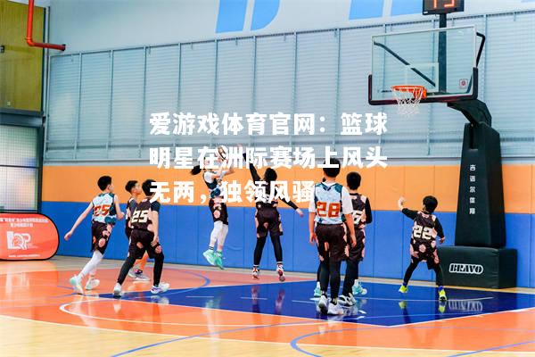 爱游戏体育官网：篮球明星在洲际赛场上风头无两，独领风骚
